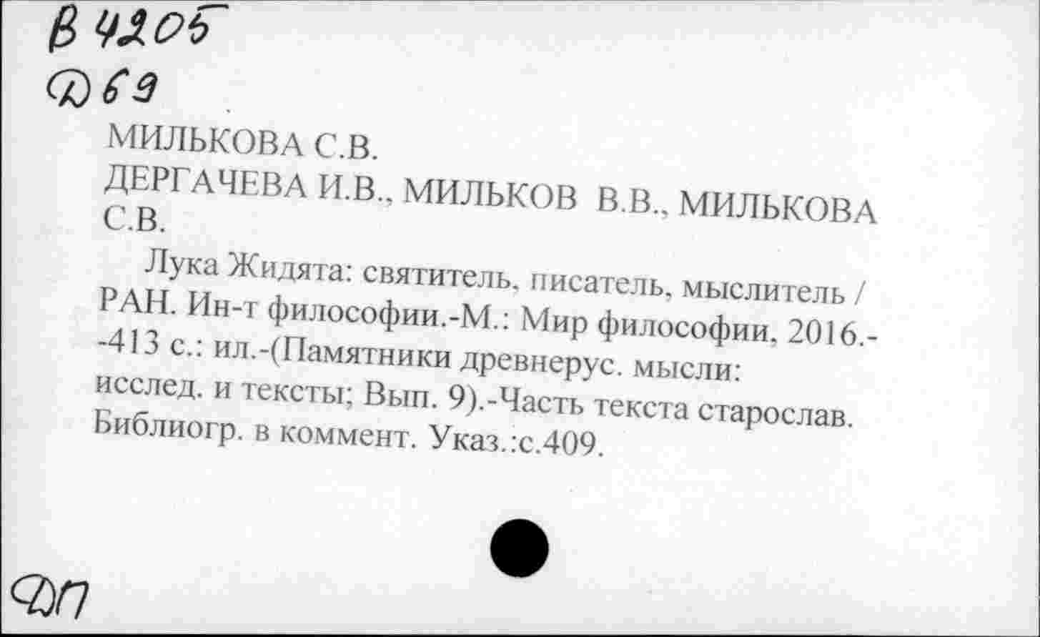 ﻿(№
МИЛЬКОВА С.В.
ДЕРГАЧЕВА И.В., МИЛЬКОВ В.В., МИЛЬКОВА С.В.
Лука Жидята: святитель, писатель, мыслитель / РАН. Ин-т философии.-М.: Мир философии. 2016.--413 с.: ил.-(Памятники древнерус. мысли: исслед. и тексты; Вып. 9).-Часть текста старослав. Библиогр. в коммент. Указ.:с.4О9.